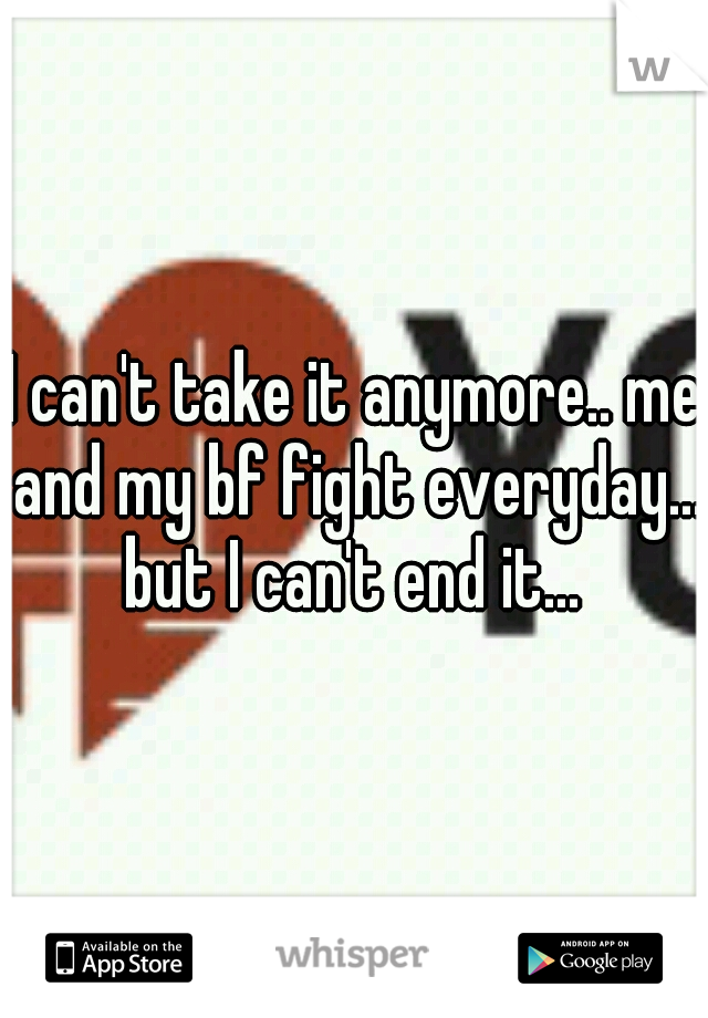 I can't take it anymore.. me and my bf fight everyday... but I can't end it... 