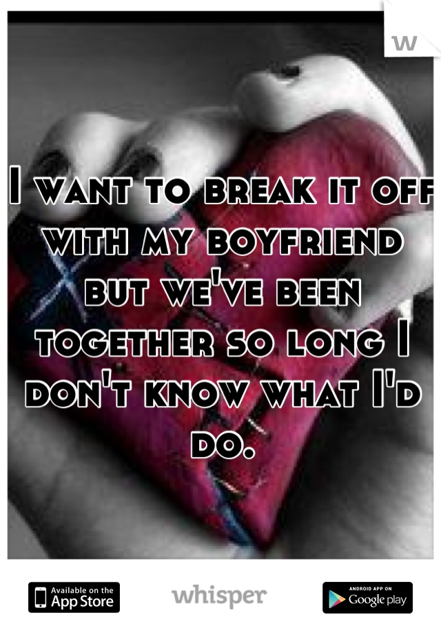 I want to break it off with my boyfriend but we've been together so long I don't know what I'd do.