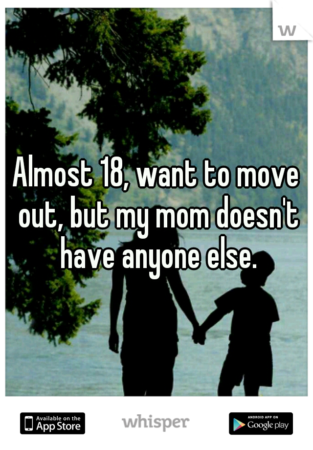 Almost 18, want to move out, but my mom doesn't have anyone else.