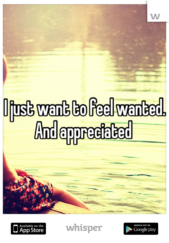 I just want to feel wanted. And appreciated 