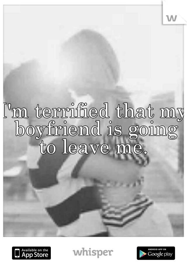 I'm terrified that my boyfriend is going to leave me. 