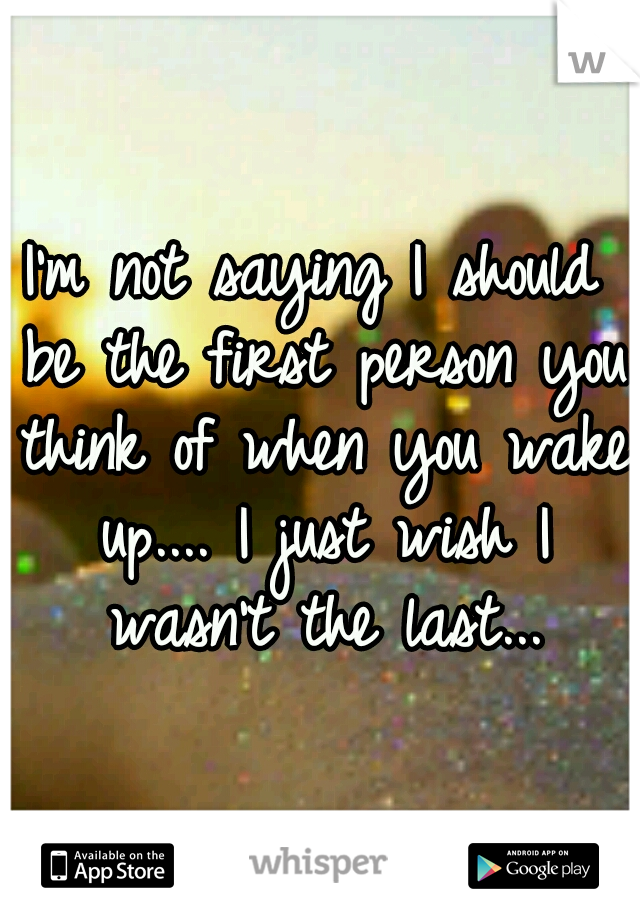 I'm not saying I should be the first person you think of when you wake up.... I just wish I wasn't the last...