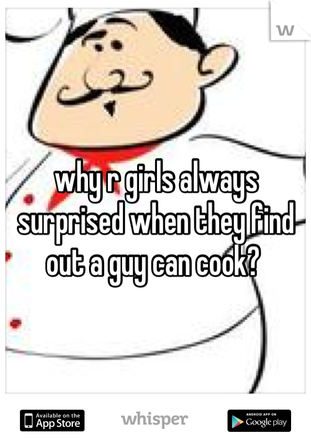 why r girls always surprised when they find out a guy can cook? 