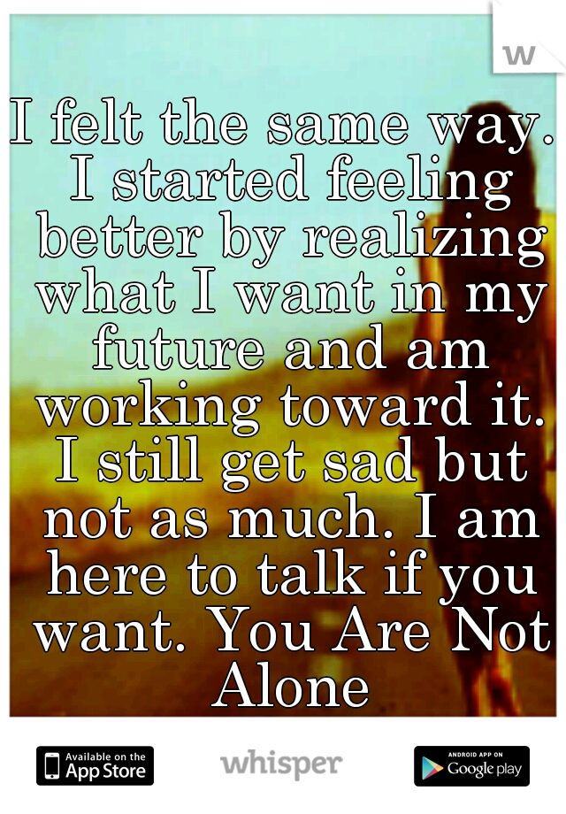 I felt the same way. I started feeling better by realizing what I want in my future and am working toward it. I still get sad but not as much. I am here to talk if you want. You Are Not Alone