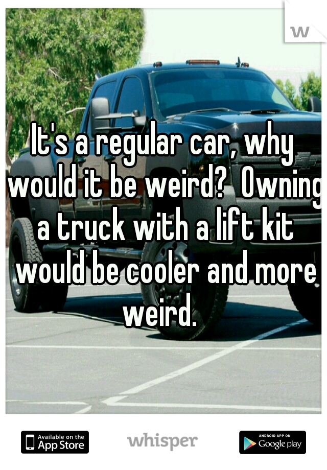 It's a regular car, why would it be weird?  Owning a truck with a lift kit would be cooler and more weird.  