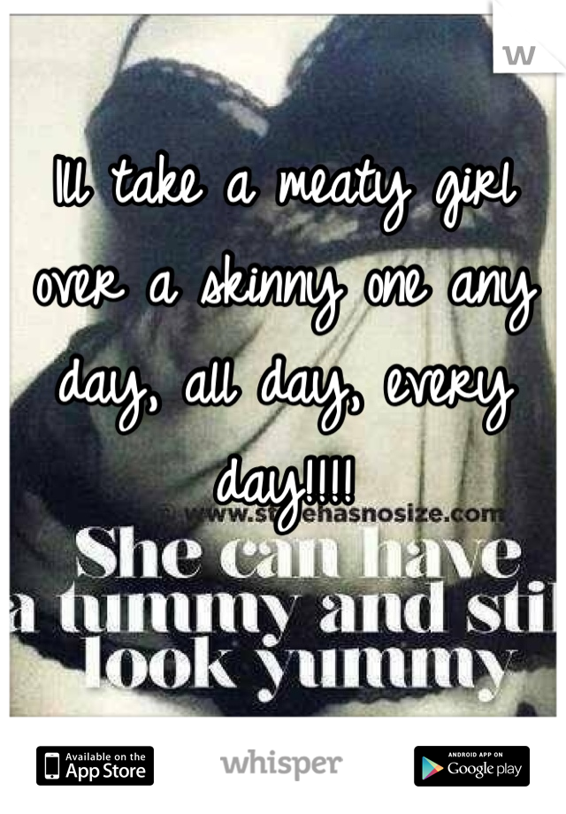 Ill take a meaty girl over a skinny one any day, all day, every day!!!!