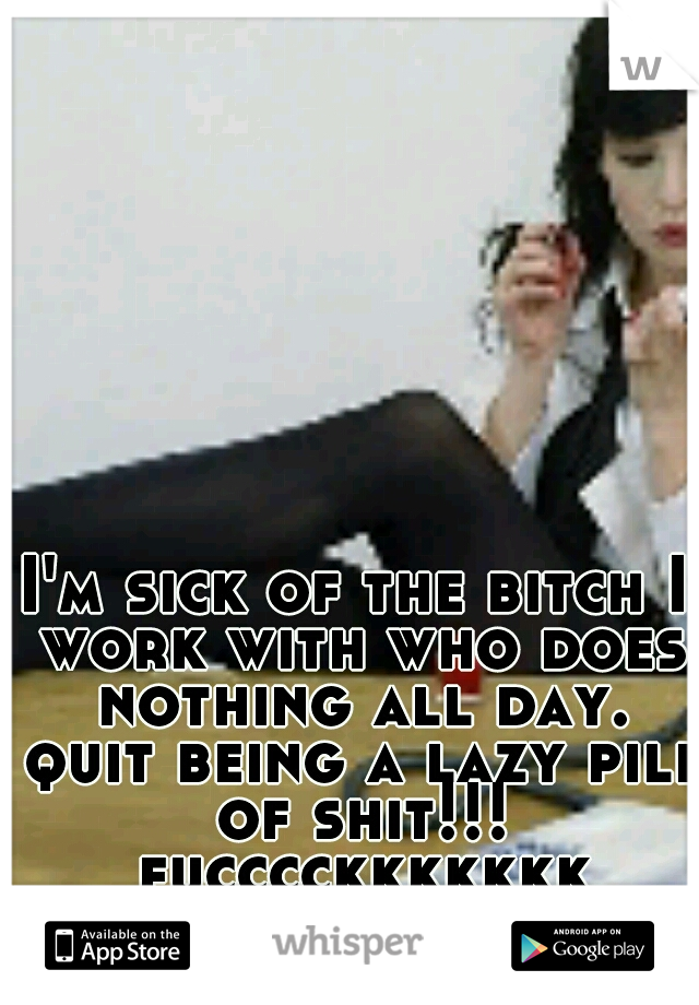 I'm sick of the bitch I work with who does nothing all day. quit being a lazy pile of shit!!! fucccckkkkkkk