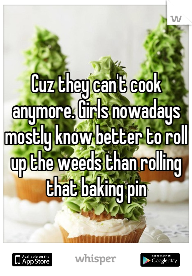 Cuz they can't cook anymore. Girls nowadays mostly know better to roll up the weeds than rolling that baking pin