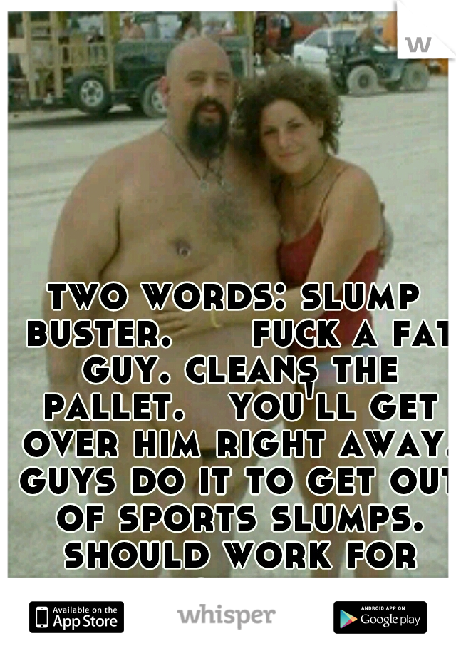 two words: slump buster. 


fuck a fat guy. cleans the pallet.

you'll get over him right away. guys do it to get out of sports slumps. should work for girls
