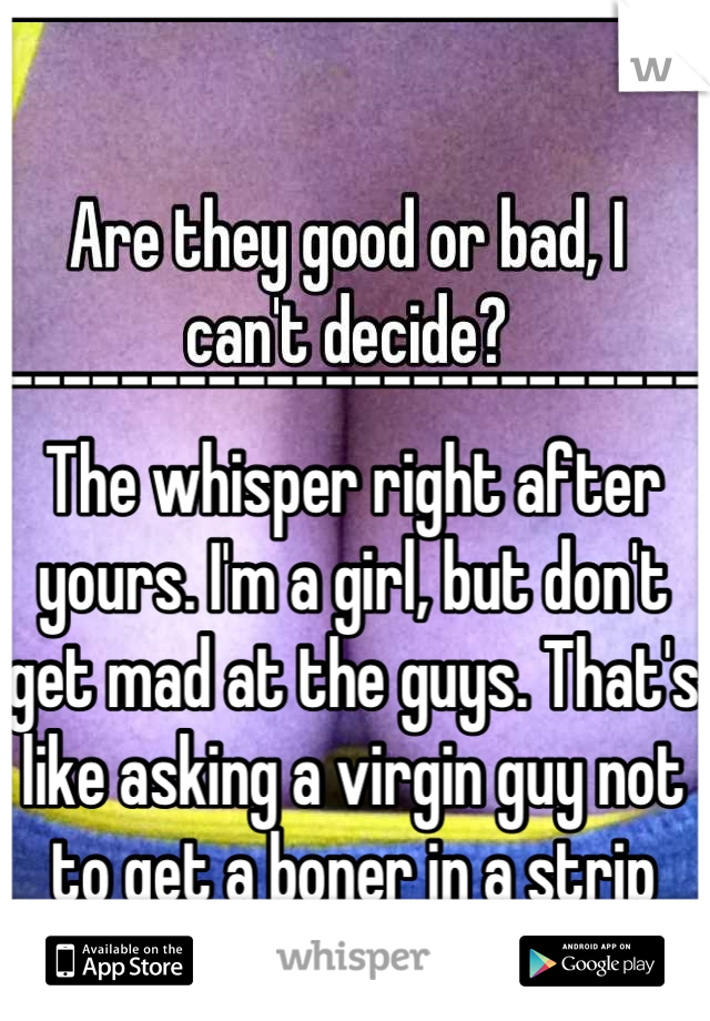 ------------------------
The whisper right after yours. I'm a girl, but don't get mad at the guys. That's like asking a virgin guy not to get a boner in a strip club