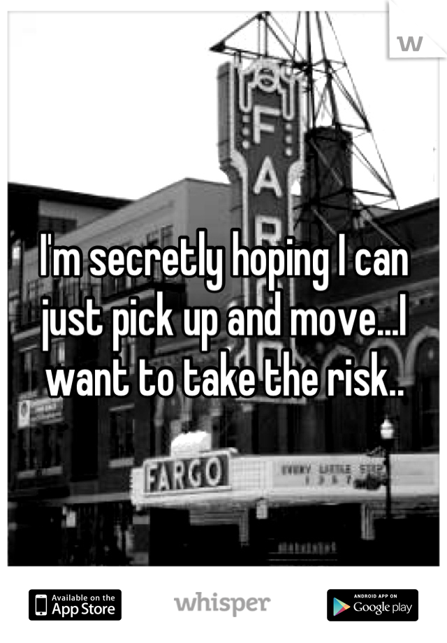 I'm secretly hoping I can just pick up and move...I want to take the risk..