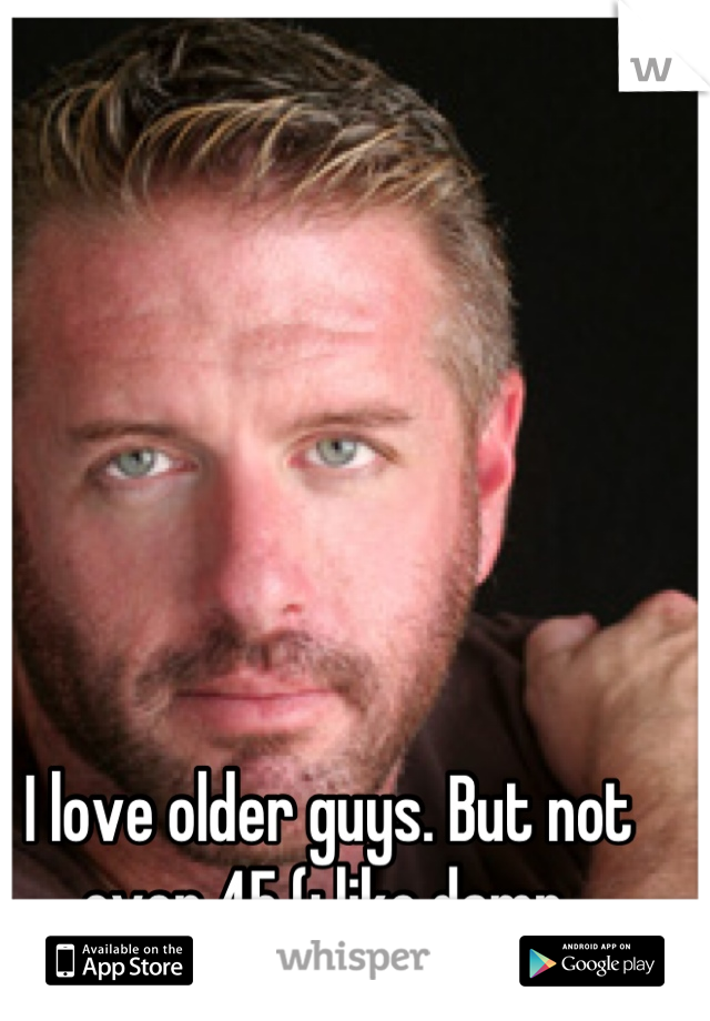 I love older guys. But not over 45 (: like damn.