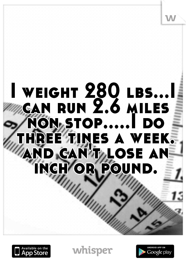 I weight 280 lbs...I can run 2.6 miles non stop.....I do three tines a week. and can't lose an inch or pound.