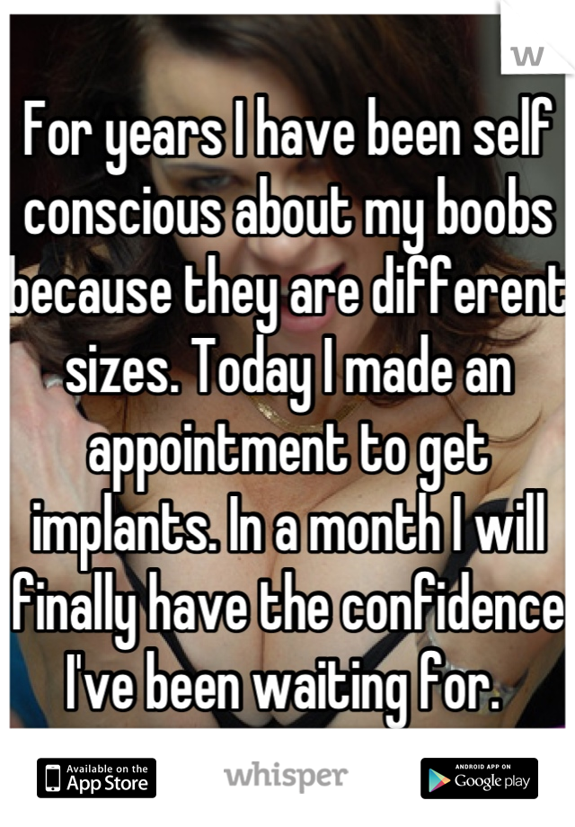 For years I have been self conscious about my boobs because they are different sizes. Today I made an appointment to get implants. In a month I will finally have the confidence I've been waiting for. 