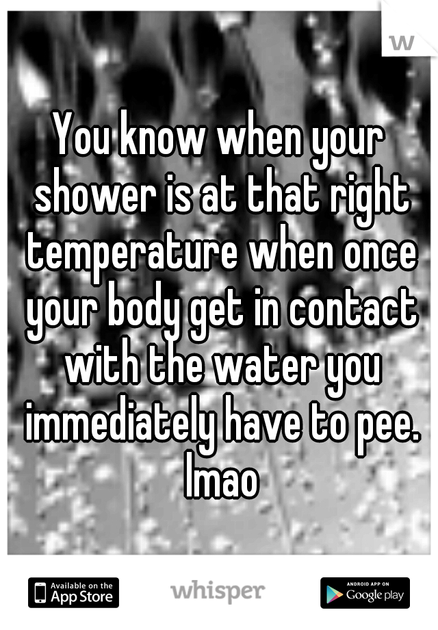 You know when your shower is at that right temperature when once your body get in contact with the water you immediately have to pee. lmao