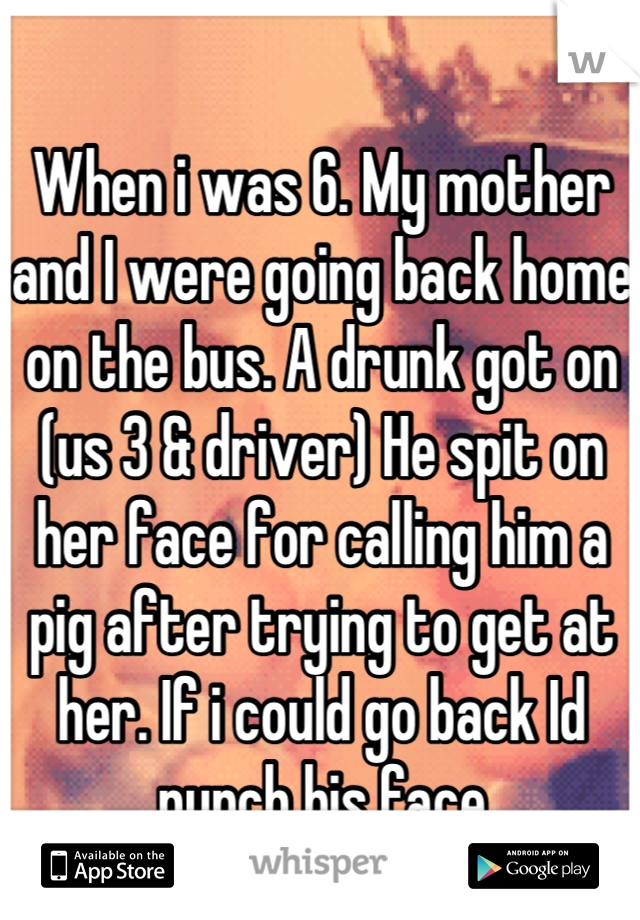 When i was 6. My mother and I were going back home on the bus. A drunk got on (us 3 & driver) He spit on her face for calling him a pig after trying to get at her. If i could go back Id punch his face