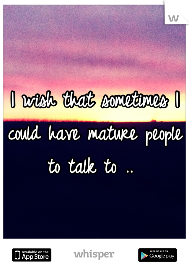 I wish that sometimes I could have mature people to talk to .. 