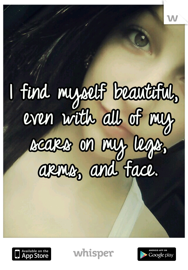 I find myself beautiful, even with all of my scars on my legs, arms, and face.