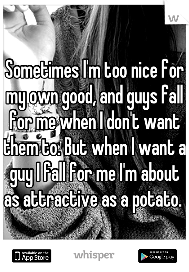 Sometimes I'm too nice for my own good, and guys fall for me when I don't want them to. But when I want a guy I fall for me I'm about as attractive as a potato. 