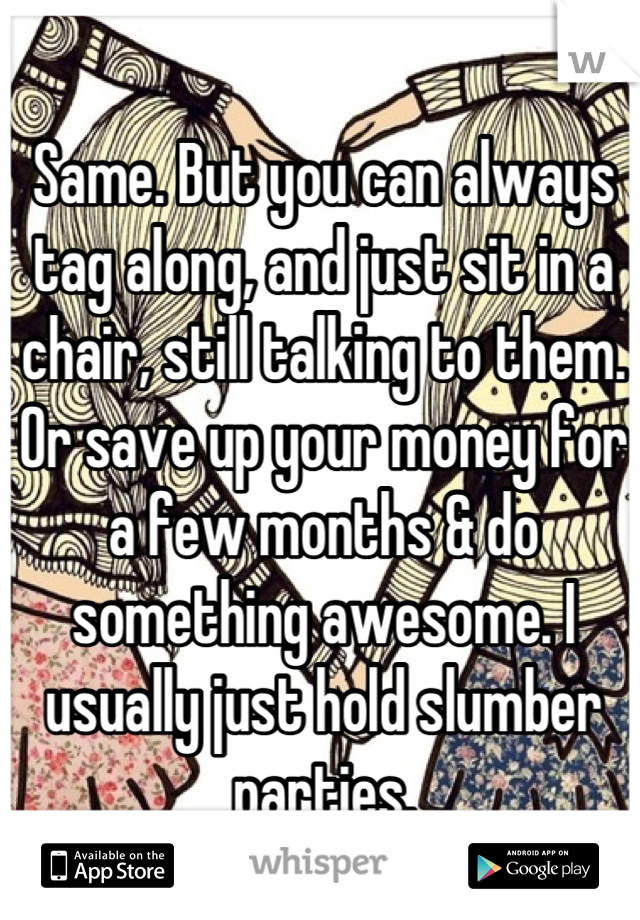Same. But you can always tag along, and just sit in a chair, still talking to them. Or save up your money for a few months & do something awesome. I usually just hold slumber parties.