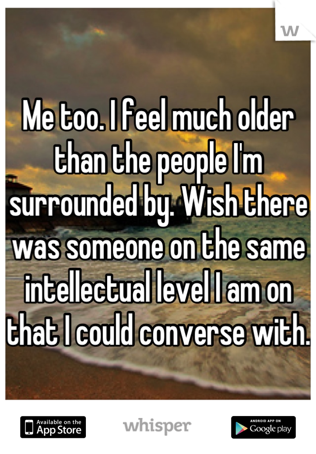 Me too. I feel much older than the people I'm surrounded by. Wish there was someone on the same intellectual level I am on that I could converse with.