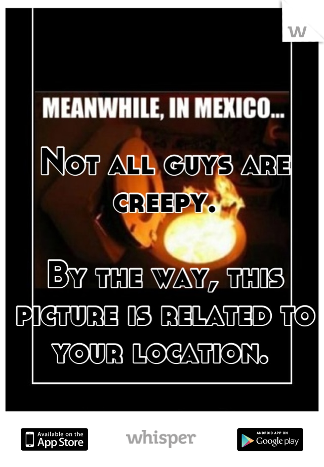 Not all guys are creepy. 

By the way, this picture is related to your location. 