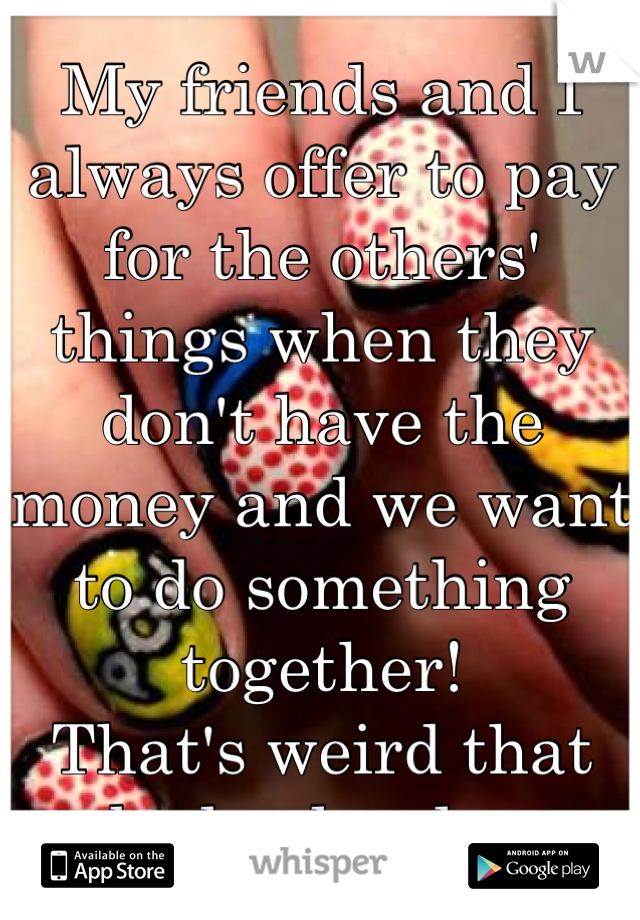 My friends and I always offer to pay for the others' things when they don't have the money and we want to do something together!
That's weird that nobody else does...