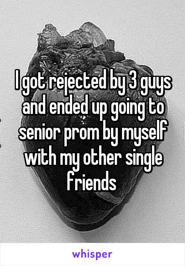 I got rejected by 3 guys and ended up going to senior prom by myself with my other single friends 