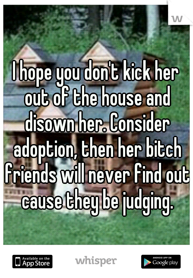 I hope you don't kick her out of the house and disown her. Consider adoption, then her bitch friends will never find out cause they be judging.