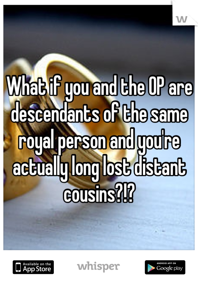 What if you and the OP are descendants of the same royal person and you're actually long lost distant cousins?!?