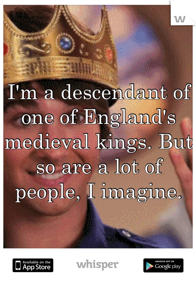 I'm a descendant of one of England's medieval kings. But so are a lot of people, I imagine.
