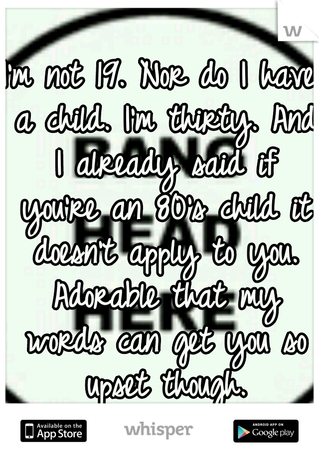 I'm not 19. Nor do I have a child. I'm thirty. And I already said if you're an 80's child it doesn't apply to you. Adorable that my words can get you so upset though.