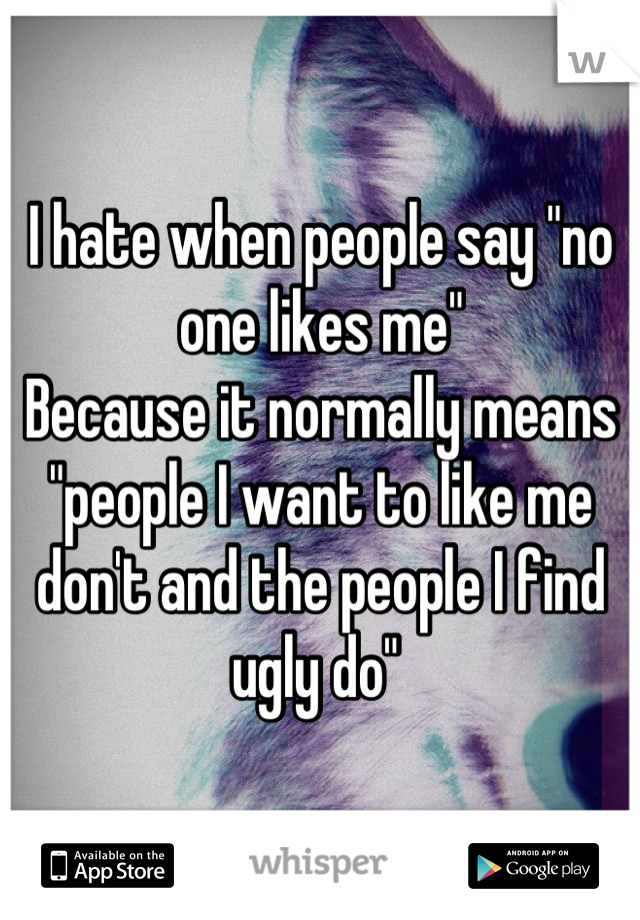 I hate when people say "no one likes me"
Because it normally means "people I want to like me don't and the people I find ugly do" 