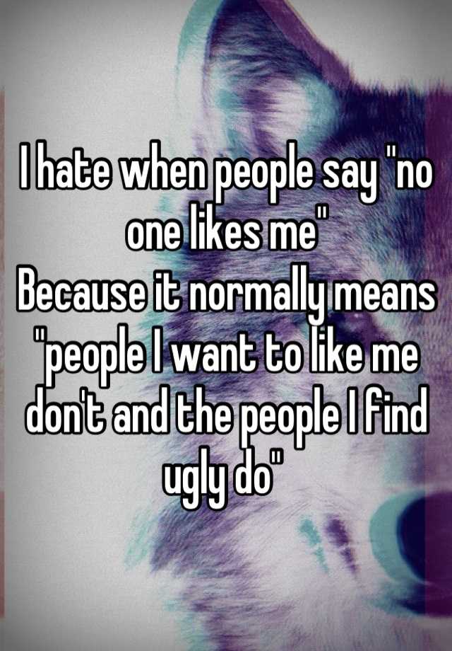 I hate when people say "no one likes me"
Because it normally means "people I want to like me don't and the people I find ugly do" 