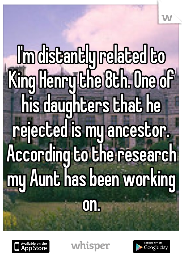 I'm distantly related to King Henry the 8th. One of his daughters that he rejected is my ancestor. According to the research my Aunt has been working on.