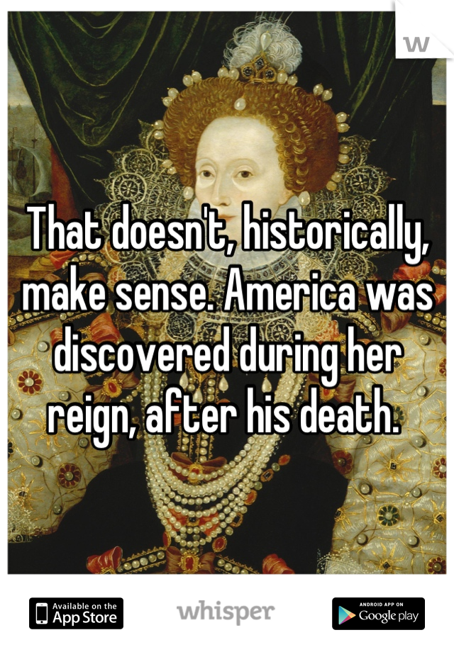 That doesn't, historically, make sense. America was discovered during her reign, after his death. 
