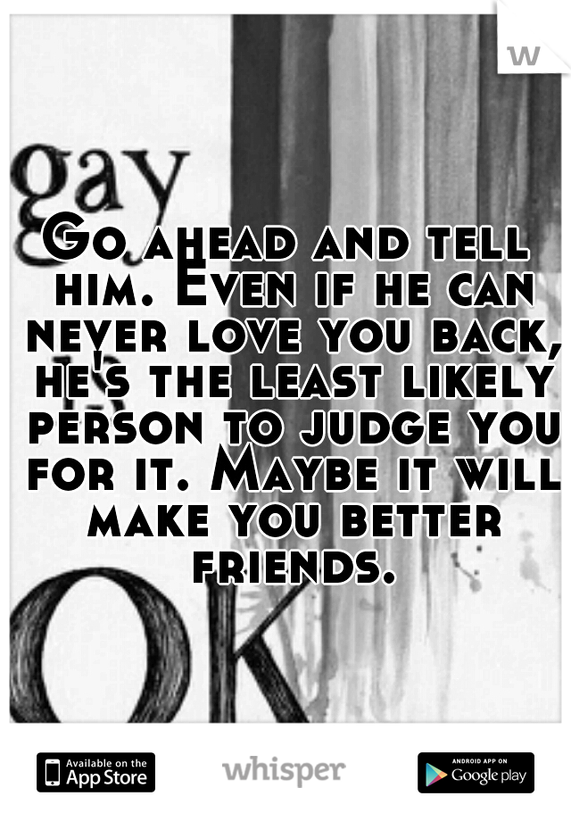 Go ahead and tell him. Even if he can never love you back, he's the least likely person to judge you for it. Maybe it will make you better friends.