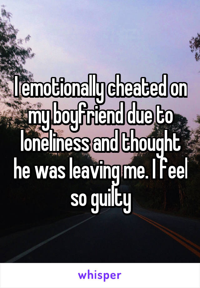 I emotionally cheated on my boyfriend due to loneliness and thought he was leaving me. I feel so guilty