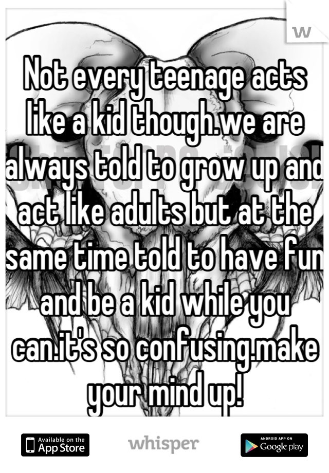 Not every teenage acts like a kid though.we are always told to grow up and act like adults but at the same time told to have fun and be a kid while you can.it's so confusing.make your mind up!