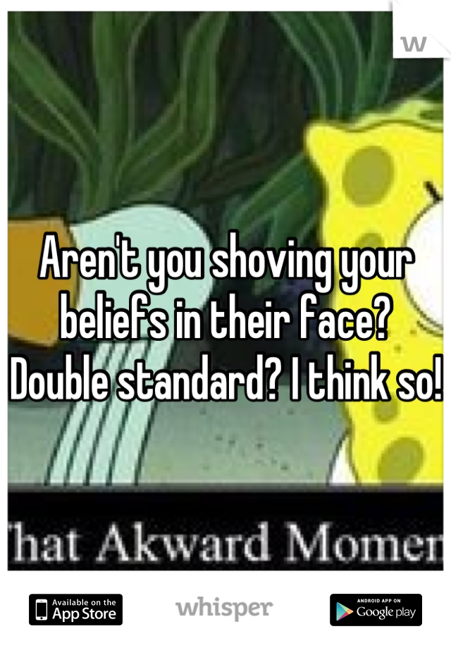 Aren't you shoving your beliefs in their face? Double standard? I think so! 