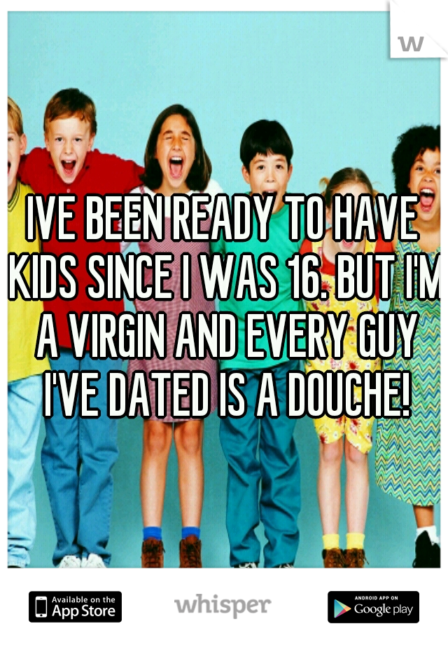 IVE BEEN READY TO HAVE KIDS SINCE I WAS 16. BUT I'M A VIRGIN AND EVERY GUY I'VE DATED IS A DOUCHE!