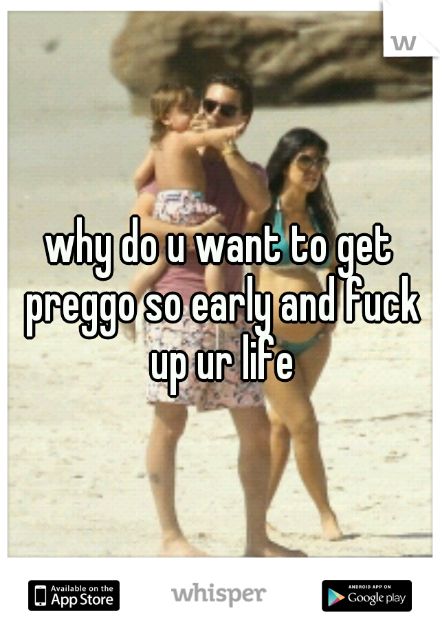 why do u want to get preggo so early and fuck up ur life