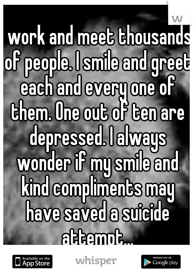 I work and meet thousands of people. I smile and greet each and every one of them. One out of ten are depressed. I always wonder if my smile and kind compliments may have saved a suicide attempt...