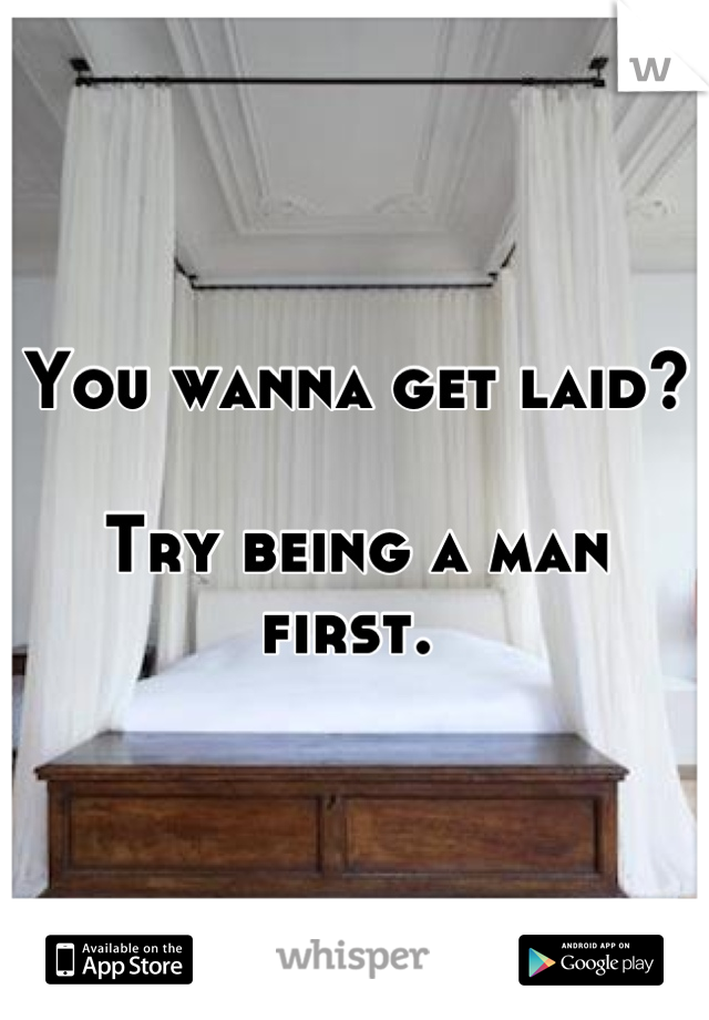 You wanna get laid?

Try being a man first. 