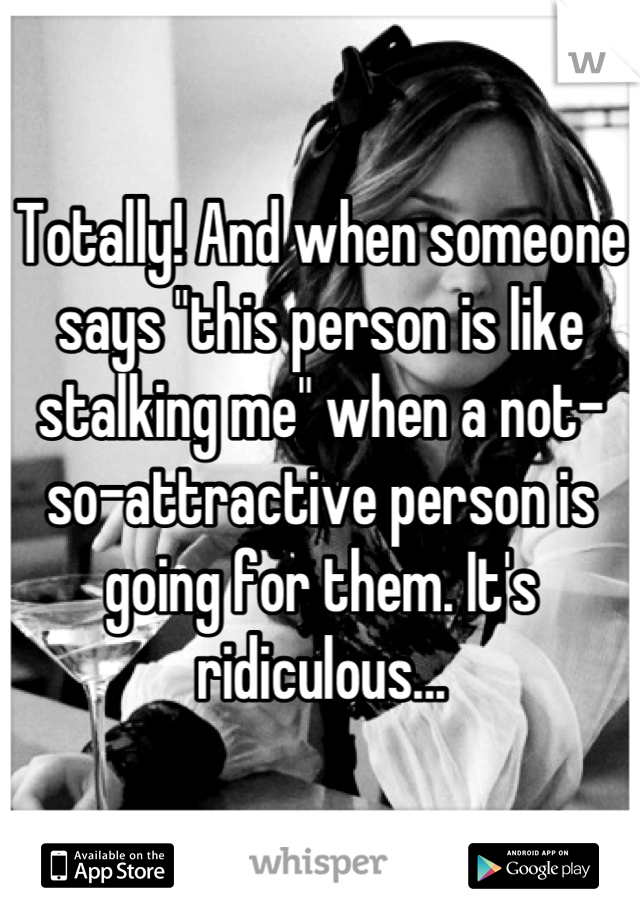 Totally! And when someone says "this person is like stalking me" when a not-so-attractive person is going for them. It's ridiculous...