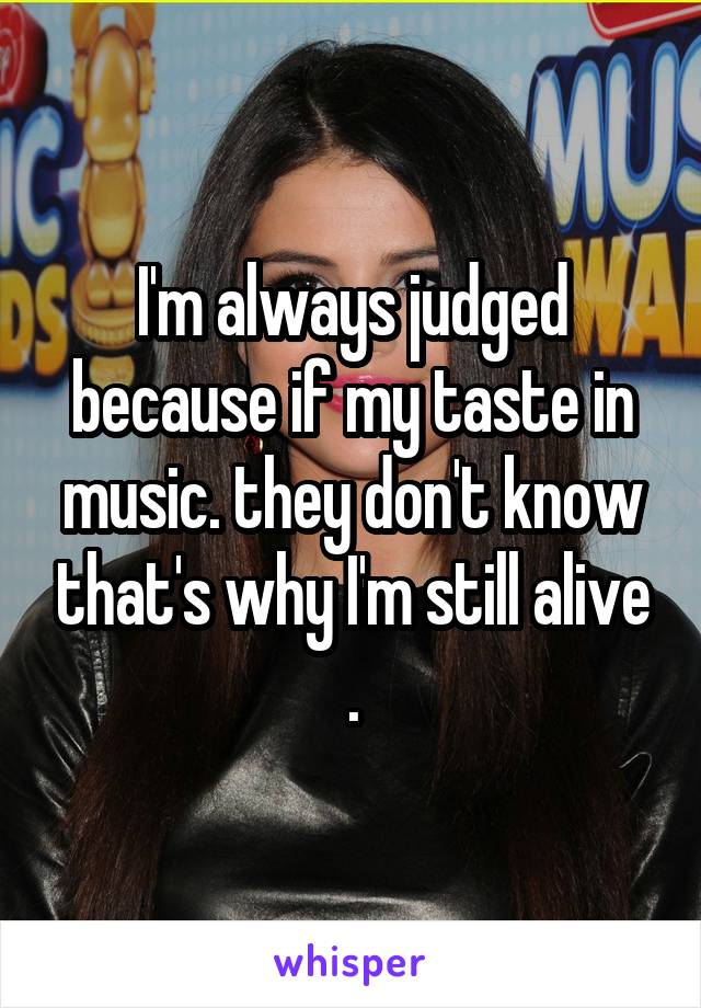 I'm always judged because if my taste in music. they don't know that's why I'm still alive .