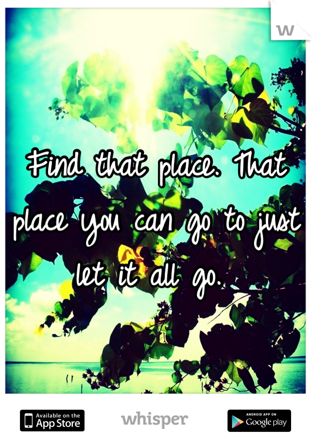 Find that place. That place you can go to just let it all go. 