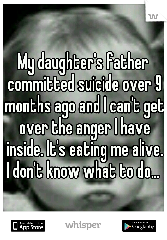 My daughter's father committed suicide over 9 months ago and I can't get over the anger I have inside. It's eating me alive. I don't know what to do... 