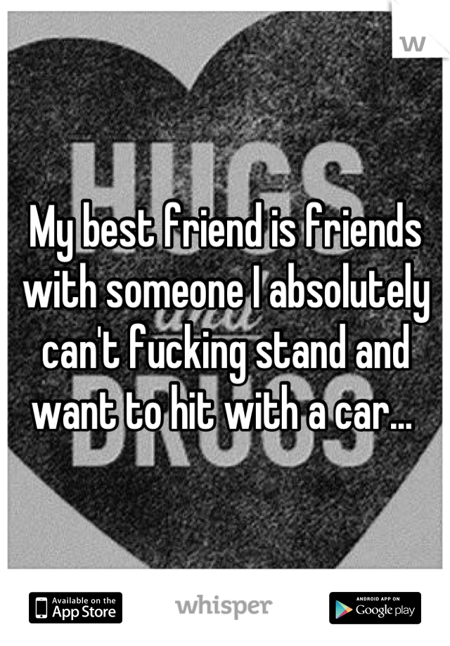 My best friend is friends with someone I absolutely can't fucking stand and want to hit with a car... 