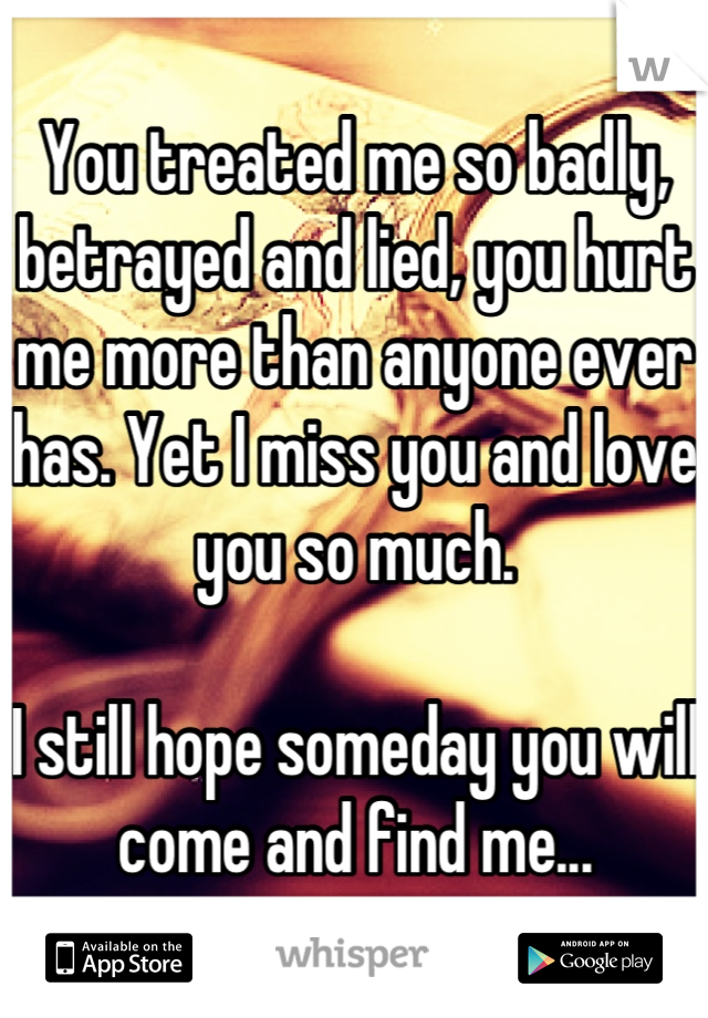 You treated me so badly, betrayed and lied, you hurt me more than anyone ever has. Yet I miss you and love you so much. 

I still hope someday you will come and find me...